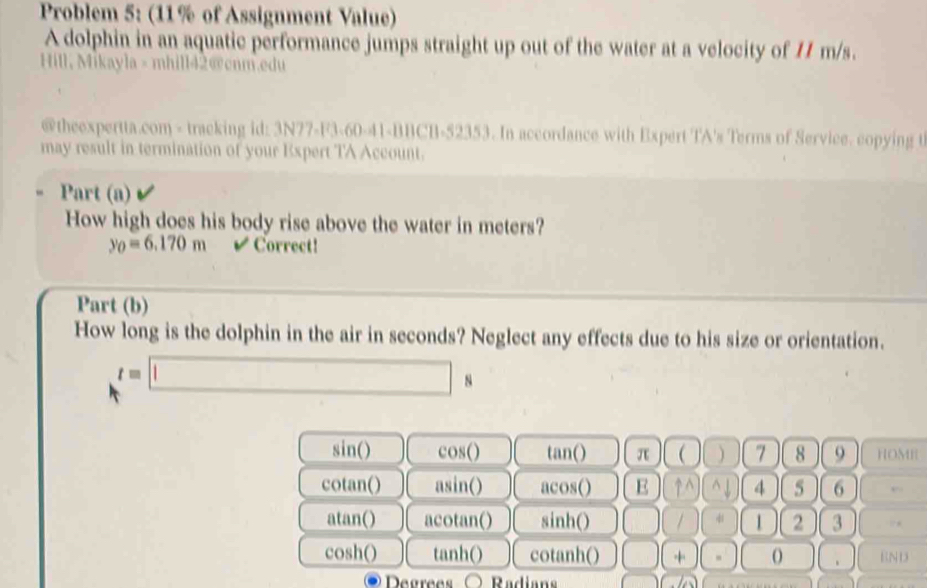 Problem 5: (11% of Assignment Value)
A dolphin in an aquatic performance jumps straight up out of the water at a velocity of 11 m/s.
Hill, Mikayla > mhill42@cnm.edu
@theexpertta.com - tracking id: 3N77-F3-60-41-BBCB-52353. In accordance with Expert TA's Terms of Service. copying t
may result in termination of your Expert TA Account.
Part (a)
How high does his body rise above the water in meters?
y_0=6.170m Correct!
Part (b)
How long is the dolphin in the air in seconds? Neglect any effects due to his size or orientation.
t=□ s
sin () cos () tan () π  ) 7 8 9 HOME
cotan () asin () acos() E uparrow ^(wedge)^(wedge)downarrow 4 5 6 ,..
atan() acotan() sinh () □ □ 4 1 2 3
cosh() tanh () cotanh () □ ++- O END
Degrees Radians