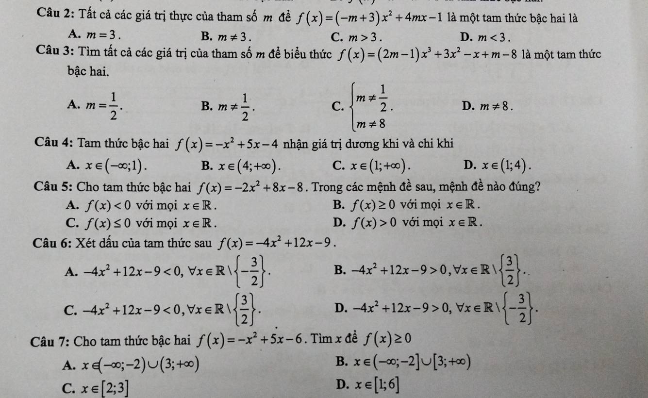 Tất cả các giá trị thực của tham số m đề f(x)=(-m+3)x^2+4mx-1 là một tam thức bậc hai là
A. m=3. B. m!= 3. C. m>3. D. m<3.
Câu 3: Tìm tất cả các giá trị của tham số m để biểu thức f(x)=(2m-1)x^3+3x^2-x+m-8 là một tam thức
bậc hai.
A. m= 1/2 . m!=  1/2 .
B.
C. beginarrayl m!=  1/2 . m!= 8endarray.
D. m!= 8.
Câu 4: Tam thức bậc hai f(x)=-x^2+5x-4 nhận giá trị dương khi và chi khi
A. x∈ (-∈fty ;1). B. x∈ (4;+∈fty ). C. x∈ (1;+∈fty ). D. x∈ (1;4).
Câu 5: Cho tam thức bậc hai f(x)=-2x^2+8x-8. Trong các mệnh đề sau, mệnh đề nào đúng?
A. f(x)<0</tex> với mọi x∈ R. B. f(x)≥ 0 với mọi x∈ R.
C. f(x)≤ 0 với mọi x∈ R. D. f(x)>0 với mọi x∈ R.
Câu 6: Xét dấu của tam thức sau f(x)=-4x^2+12x-9.
A. -4x^2+12x-9<0,forall x∈ R| - 3/2  . -4x^2+12x-9>0,forall x∈ R|  3/2  .
B.
C. -4x^2+12x-9<0,forall x∈ R|  3/2  . -4x^2+12x-9>0,forall x∈ R| - 3/2  .
D.
Câu 7: Cho tam thức bậc hai f(x)=-x^2+5x-6. Tìm x đề f(x)≥ 0
B.
A. x∈ (-∈fty ;-2)∪ (3;+∈fty ) x∈ (-∈fty ;-2]∪ [3;+∈fty )
D.
C. x∈ [2;3] x∈ [1;6]