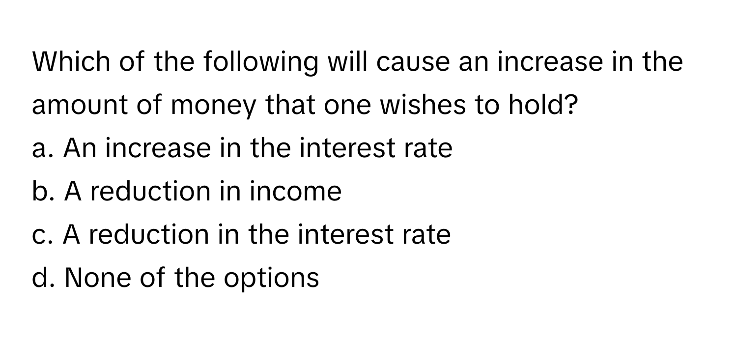 Which of the following will cause an increase in the amount of money that one wishes to hold?

a. An increase in the interest rate
b. A reduction in income
c. A reduction in the interest rate
d. None of the options