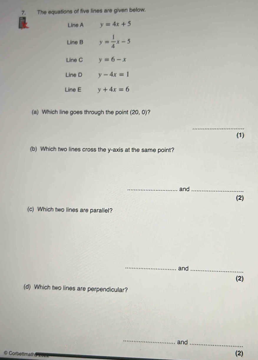 The equations of five lines are given below. 
Line A y=4x+5
Line B y= 1/4 x-5
Line C y=6-x
Line D y-4x=1
Line E y+4x=6
(a) Which line goes through the point (20,0) ? 
_ 
(1) 
(b) Which two lines cross the y-axis at the same point? 
_and_ 
(2) 
(c) Which two lines are paralleI? 
_and_ 
(2) 
(d) Which two lines are perpendicular? 
_ 
and_ 
Corbettmath (2)
