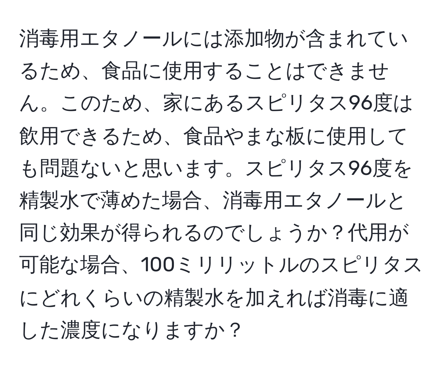 消毒用エタノールには添加物が含まれているため、食品に使用することはできません。このため、家にあるスピリタス96度は飲用できるため、食品やまな板に使用しても問題ないと思います。スピリタス96度を精製水で薄めた場合、消毒用エタノールと同じ効果が得られるのでしょうか？代用が可能な場合、100ミリリットルのスピリタスにどれくらいの精製水を加えれば消毒に適した濃度になりますか？