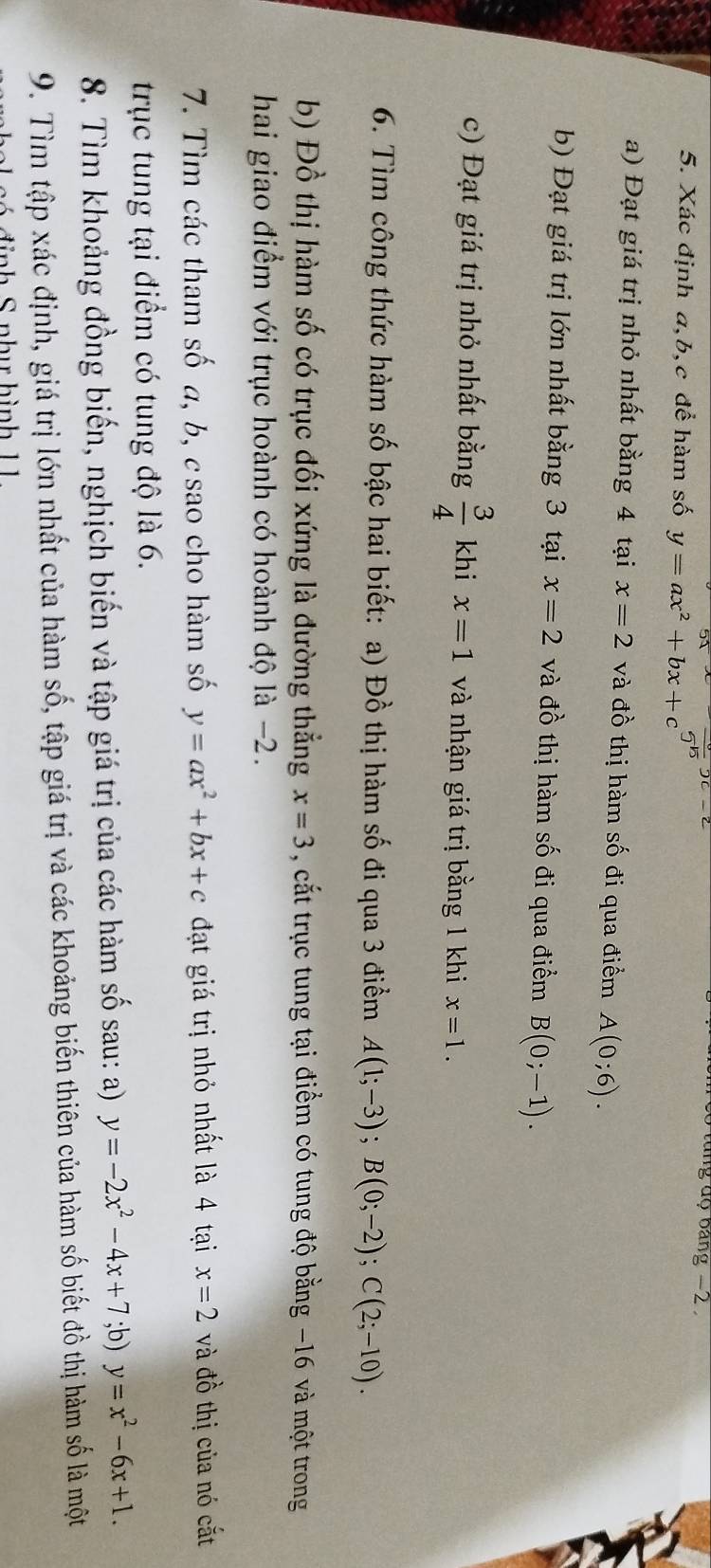 tung độ bảng −2
5. Xác định a, b, c để hàm số y=ax^2+bx+c^5
a) Đạt giá trị nhỏ nhất bằng 4 tại x=2 và đồ thị hàm số đi qua điểm A(0;6). 
b) Đạt giá trị lớn nhất bằng 3 tại x=2 và đồ thị hàm số đi qua điểm B(0;-1). 
c) Đạt giá trị nhỏ nhất bằng  3/4  khi x=1 và nhận giá trị bằng 1 khi x=1. 
6. Tìm công thức hàm số bậc hai biết: a) Đồ thị hàm số đi qua 3 điểm A(1;-3); B(0;-2); C(2;-10). 
b) Đồ thị hàm số có trục đối xứng là đường thẳng x=3 , cắt trục tung tại điểm có tung độ bằng −16 và một trong 
hai giao điểm với trục hoành có hoành độ là −2. 
7. Tìm các tham số a, b, c sao cho hàm số y=ax^2+bx+c đạt giá trị nhỏ nhất là 4 tại x=2 và đồ thị của nó cắt 
trục tung tại điểm có tung độ là 6. 
8. Tìm khoảng đồng biến, nghịch biến và tập giá trị của các hàm số sau: a) y=-2x^2-4x+7;b) y=x^2-6x+1. 
9. Tìm tập xác định, giá trị lớn nhất của hàm số, tập giá trị và các khoảng biến thiên của hàm số biết đồ thị hàm số là một 
n h u hình 1 1