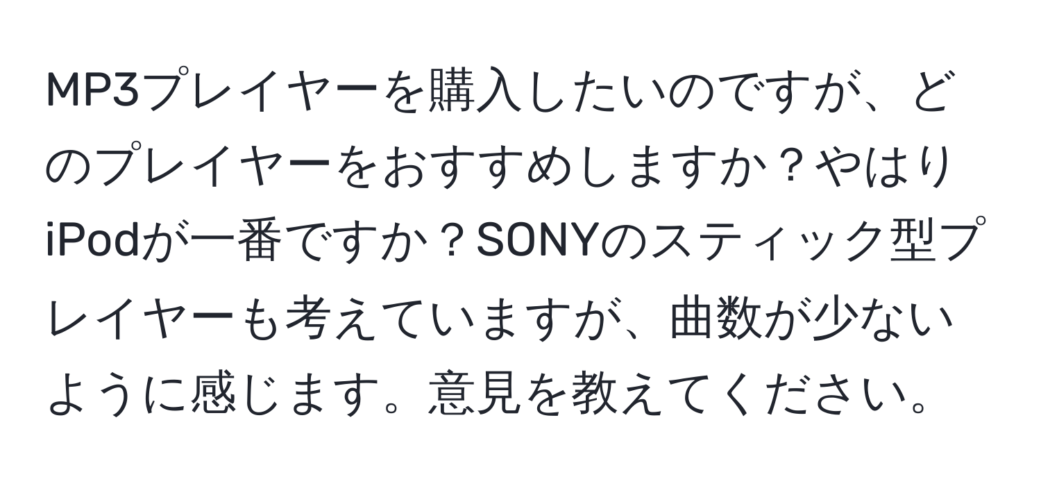 MP3プレイヤーを購入したいのですが、どのプレイヤーをおすすめしますか？やはりiPodが一番ですか？SONYのスティック型プレイヤーも考えていますが、曲数が少ないように感じます。意見を教えてください。