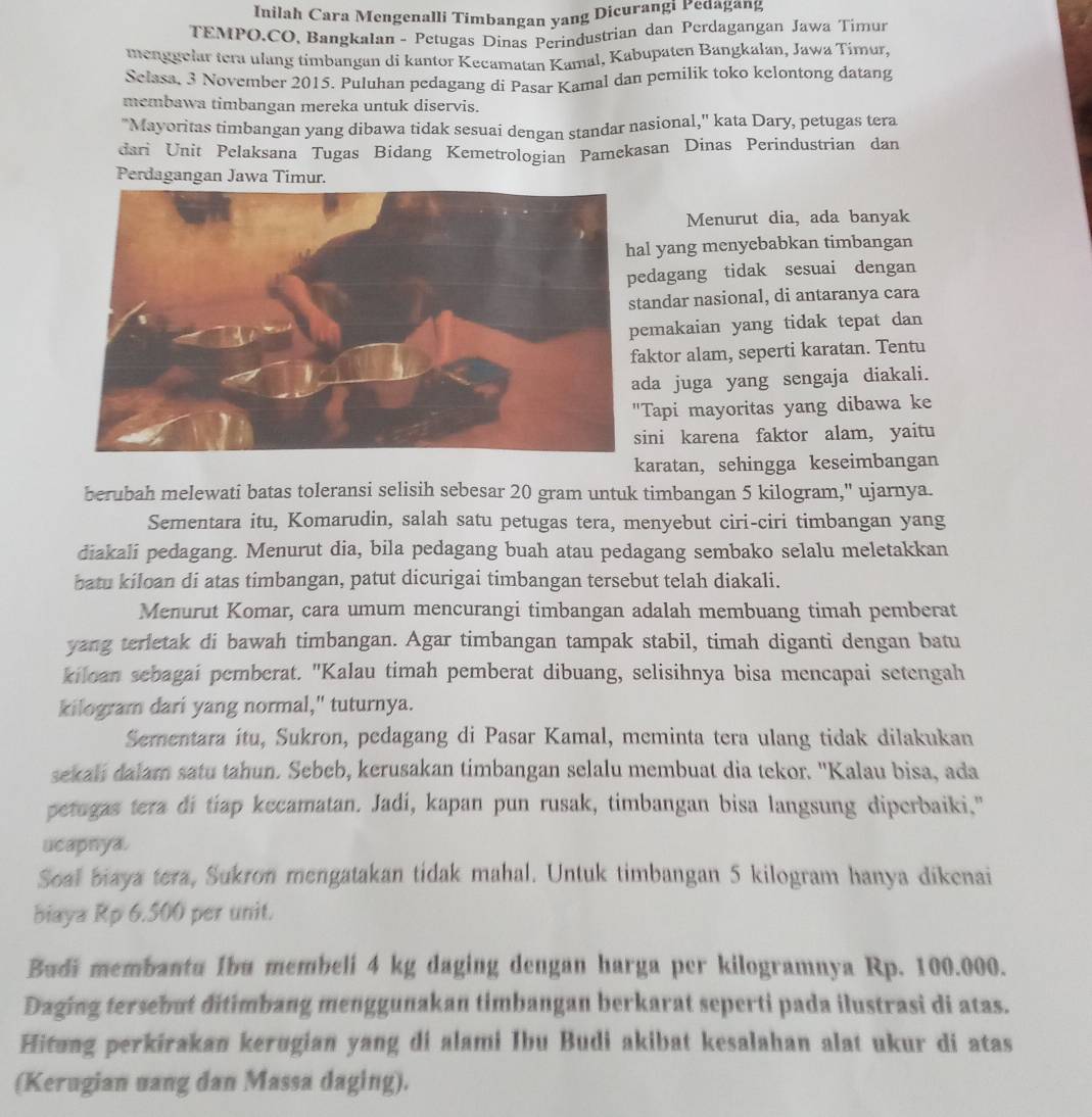 Inilah Cara Mengenalli Timbangan yang Dicurangi Pedagang
TEMPO.CO, Bangkalan - Petugas Dinas Perindustrian dan Perdagangan Jawa Timun
menggelar tera ulang timbangan di kantor Kecamatan Kamal, Kabupaten Bangkalan, Jawa Timur,
Selasa, 3 November 2015. Puluhan pedagang di Pasar Kamal dan pemilik toko kelontong datang
membawa timbangan mereka untuk diservis.
"Mayoritas timbangan yang dibawa tidak sesuai dengan standar nasional," kata Dary, petugas tera
dari Unit Pelaksana Tugas Bidang Kemetrologian Pamekasan Dinas Perindustrian dan
Perdagangan Jawa Timur.
Menurut dia, ada banyak
l yang menyebabkan timbangan
dagang tidak sesuai dengan
andar nasional, di antaranya cara
emakaian yang tidak tepat dan
ktor alam, seperti karatan. Tentu
da juga yang sengaja diakali.
Tapi mayoritas yang dibawa ke
ini karena faktor alam, yaitu
karatan, sehingga keseimbangan
berubah melewati batas toleransi selisih sebesar 20 gram untuk timbangan 5 kilogram," ujarnya.
Sementara itu, Komarudin, salah satu petugas tera, menyebut ciri-ciri timbangan yang
diakali pedagang. Menurut dia, bila pedagang buah atau pedagang sembako selalu meletakkan
batu kiloan di atas timbangan, patut dicurigai timbangan tersebut telah diakali.
Menurut Komar, cara umum mencurangi timbangan adalah membuang timah pemberat
yang terletak di bawah timbangan. Agar timbangan tampak stabil, timah diganti dengan batu
kiloan sebagai pemberat. "Kalau timah pemberat dibuang, selisihnya bisa mencapai setengah
kilogram dari yang normal," tuturnya.
Sementara itu, Sukron, pedagang di Pasar Kamal, meminta tera ulang tidak dilakukan
sekali dalam satu tahun. Sebeb, kerusakan timbangan selalu membuat dia tekor. ''Kalau bisa, ada
petugas tera di tiap kecamatan. Jadi, kapan pun rusak, timbangan bisa langsung diperbaiki."
ucapnya.
Soal biaya tera, Sukron mengatakan tidak mahal. Untuk timbangan 5 kilogram hanya dikenai
biaya Rp 6.500 per unit.
Budi membantu Ibu membeli 4 kg daging dengan harga per kilogramnya Rp. 100.000.
Daging tersebut ditimbang menggunakan timbangan berkarat seperti pada ilustrasi di atas.
Hitang perkirakan kerugian yang di alami Ibu Budi akibat kesalahan alat ukur di atas
(Kerugian uang dan Massa daging).