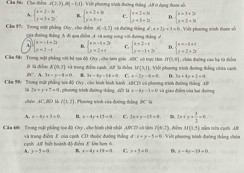 Cho điểm A(2;3),B(-1;1). Viết phương trình đường thẳng AB ở dạng tham số.
A. beginarrayl x=2-3t y=3+2tendarray. . B. beginarrayl x=2+3t y=3-tendarray. . C. beginarrayl x=2+3t y=3+2tendarray. . D. beginarrayl x=3+2t y=2+3tendarray. .
Câầu 57: Trong mặt phẳng Oxy, cho điểm A(-1;2) và đường thắng d : x+2y+3=0. Viết phương trình tham số
của đường thăng △ di qua điểm A và song song với đường thẳng d.
A beginarrayl x=-1+2t y=2-tendarray. . B. beginarrayl x=-1+2t y=2+tendarray. . C. beginarrayl x=2-t y=-1+2tendarray. . D. beginarrayl x=-1+t y=2+2tendarray. .
Câu 58: Trong mặt phẳng với hệ tọa độ Oxy , cho tam giác .ABC có trực tâm H(1;0) , chân đường cao hạ từ điểm
B là điểm K(0;2) và trung điểm cạnh AB là điểm M(3;1). Viết phương trình đường thẳng chứa cạnh
BC . A. 3x-y-8=0. B. 3x-4y-14=0. C. x-2y-6=0. D. 3x+4y+2=0.
Câu 59: Trong mặt phẳng tọa độ Oxy , cho hình bình hành .4BCD có phương trình đường thẳng AB
là 2x+y+7=0 , phương trình đường thẳng 4D là x-4y-1=0 và giao điểm của hai đường
chéo AC、BD là I(1;2). Phương trình của đường thắng BC là
A. x-4y+3=0. B. x-4y+15=0. C. 2x+y-15=0. D. 2x+y+ 3/2 =0.
Câu 60: Trong mặt phẳng tọa độ Oxy , cho hình chữ nhật .4BCD có tâm I(6;2) , điểm M(1;5) nằm trên cạnh AB
và trung điểm E của cạnh CD thuộc đường thẳng đ : x+y-5=0.  Viết phương trình đường thắng chứa
cạnh AB biết hoành độ điểm E lớn hơn 6 .
A. y-5=0. B. x-4y+19=0. C. y+5=0. D. x-4y-19=0.