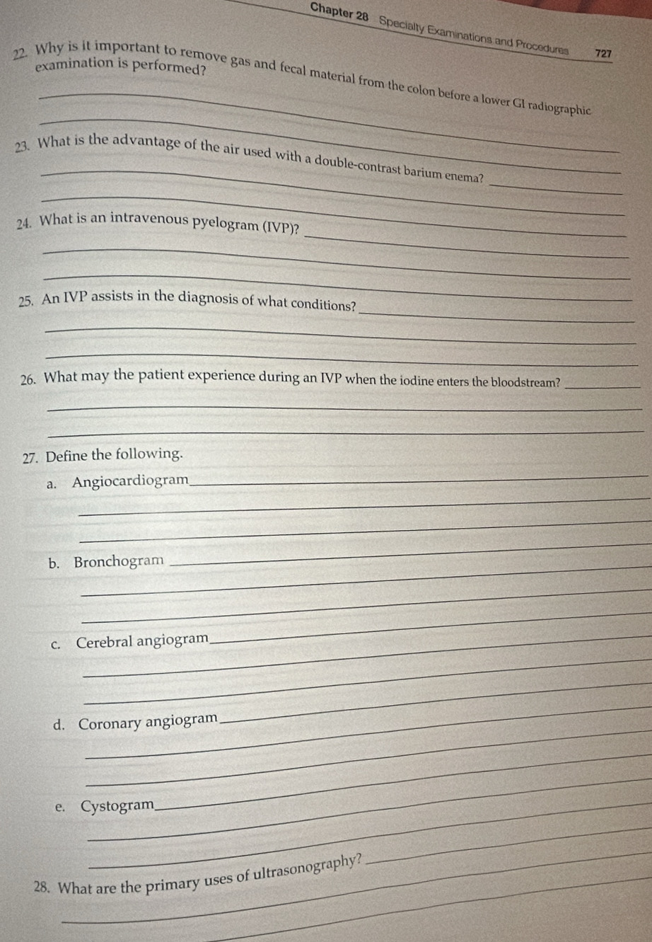 Chapter 28 Specialty Examinations and Procedures 727 
examination is performed? 
_ 
_ 
22. Why is it important to remove gas and fecal material from the colon before a lower GI radiographic 
_ 
_ 
23. What is the advantage of the air used with a double-contrast barium enema? 
_ 
_ 
24. What is an intravenous pyelogram (IVP)? 
_ 
_ 
_ 
25. An IVP assists in the diagnosis of what conditions? 
_ 
_ 
26. What may the patient experience during an IVP when the iodine enters the bloodstream?_ 
_ 
_ 
27. Define the following. 
_ 
_ 
a. Angiocardiogram 
_ 
b. Bronchogram 
_ 
_ 
_ 
c. Cerebral angiogram 
_ 
_ 
_ 
d. Coronary angiogram 
_ 
_ 
e. Cystogram 
_ 
_ 
_ 
28. What are the primary uses of ultrasonography?