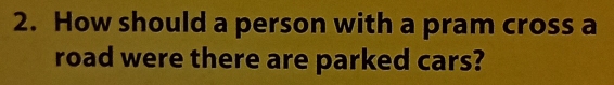 How should a person with a pram cross a 
road were there are parked cars?