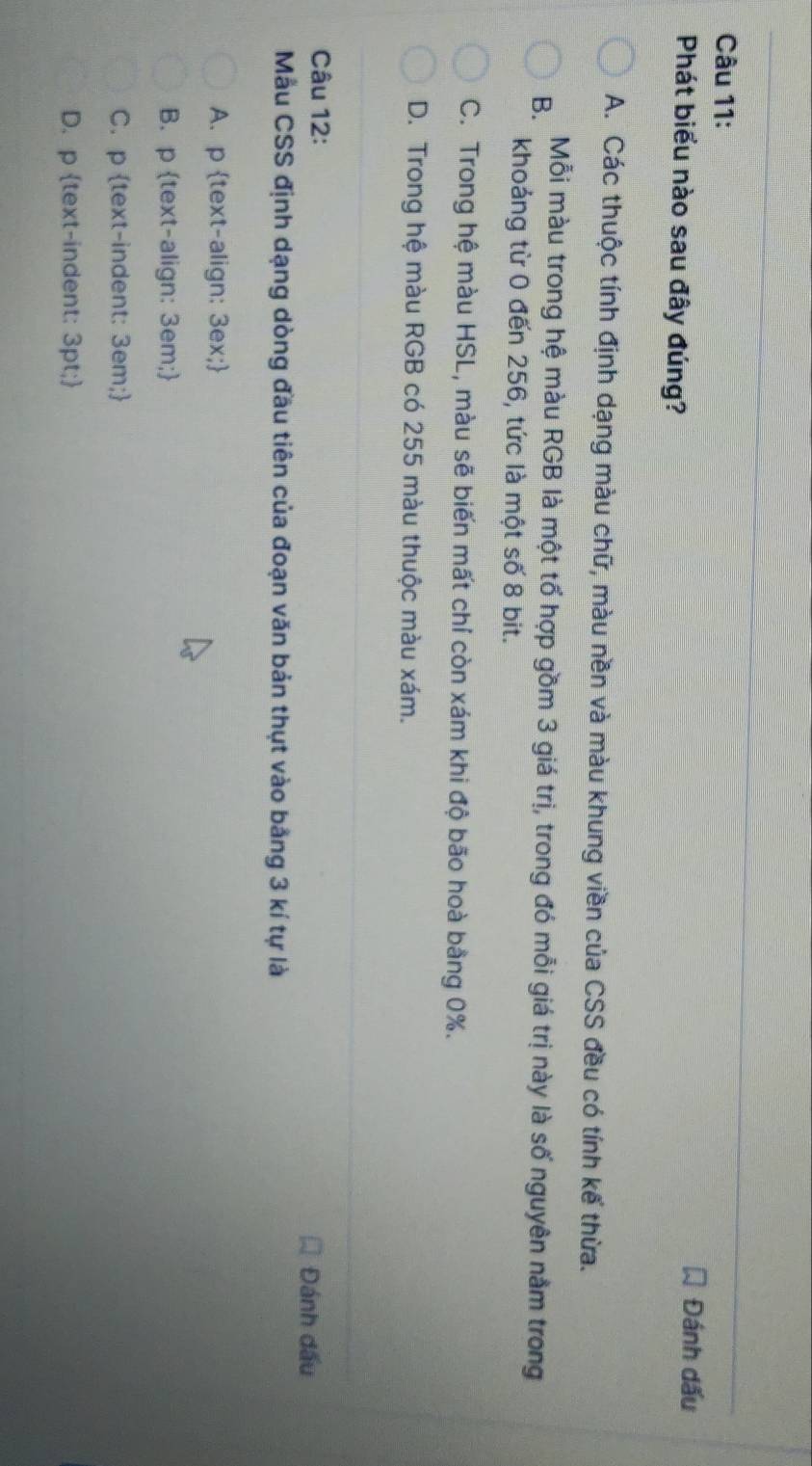 Phát biểu nào sau đây đúng?
Đánh dấu
A. Các thuộc tính định dạng màu chữ, màu nền và màu khung viền của CSS đều có tính kế thừa.
B. Mỗi màu trong hệ màu RGB là một tố hợp gồm 3 giá trị, trong đó mỗi giá trị này là số nguyên nằm trong
khoảng từ 0 đến 256, tức là một số 8 bit.
C. Trong hệ màu HSL, màu sẽ biến mất chí còn xám khi độ bão hoà bằng 0%.
D. Trong hệ màu RGB có 255 màu thuộc màu xám.
Câu 12:
Đánh đấu
Mẫu CSS định dạng dòng đầu tiên của đoạn văn bản thụt vào bằng 3 kí tự là
A. p text-align: 3ex;
B. p text-align: 3em;
C. p text-indent: 3em;
D. p text-indent: 3pt;
