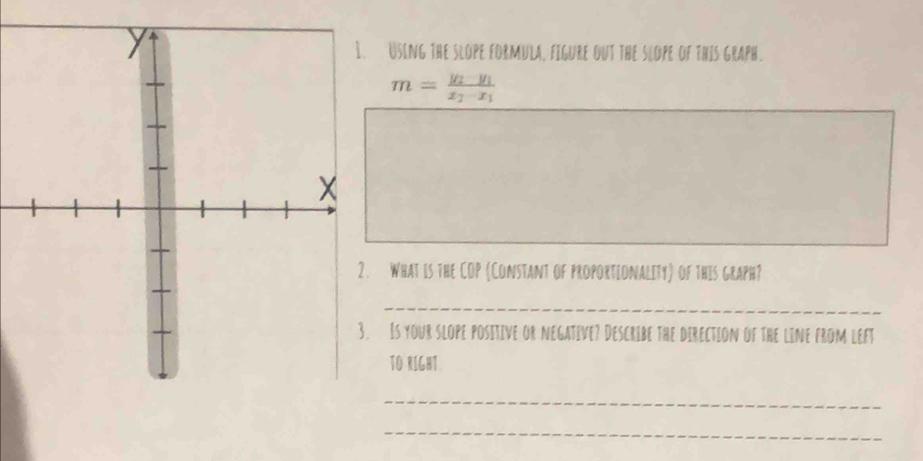 Using the slope formula, figure out the slope of this graph.
m=frac y_2-y_1x_2-x_1
What is the COP (Constant of proportionality) of this graph? 
_ 
Is your slope positive or negative? Describe the direction of the line from left 
TO RIGHT. 
_ 
_