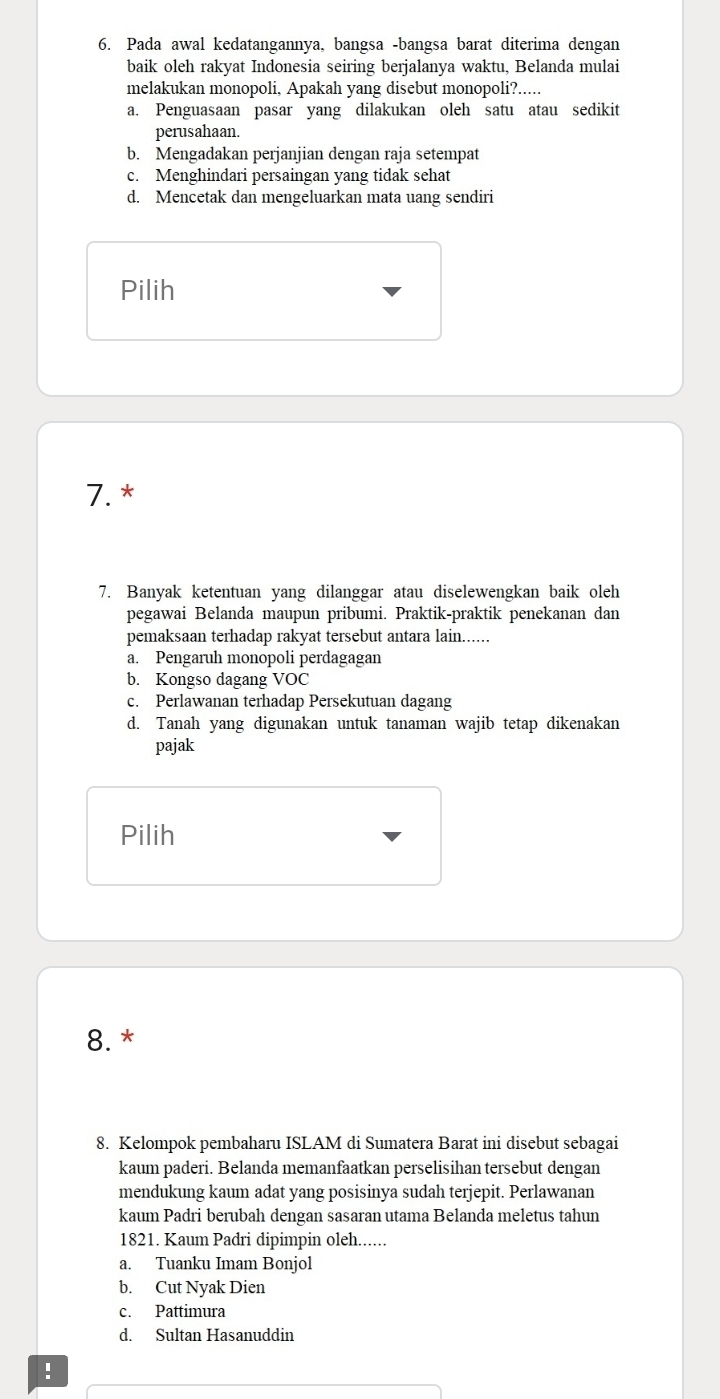 Pada awal kedatangannya, bangsa -bangsa barat diterima dengan
baik oleh rakyat Indonesia seiring berjalanya waktu, Belanda mulai
melakukan monopoli, Apakah yang disebut monopoli?.....
a. Penguasaan pasar yang dilakukan oleh satu atau sedikit
perusahaan.
b. Mengadakan perjanjian dengan raja setempat
c. Menghindari persaingan yang tidak sehat
d. Mencetak dan mengeluarkan mata uang sendiri
Pilih
7.*
7. Banyak ketentuan yang dilanggar atau diselewengkan baik oleh
pegawai Belanda maupun pribumi. Praktik-praktik penekanan dan
pemaksaan terhadap rakyat tersebut antara lain......
a. Pengaruh monopoli perdagagan
b. Kongso dagang VOC
c. Perlawanan terhadap Persekutuan dagang
d. Tanah yang digunakan untuk tanaman wajib tetap dikenakan
pajak
Pilih
8. *
8. Kelompok pembaharu ISLAM di Sumatera Barat ini disebut sebagai
kaum paderi. Belanda memanfaatkan perselisihan tersebut dengan
mendukung kaum adat yang posisinya sudah terjepit. Perlawanan
kaum Padri berubah dengan sasaran utama Belanda meletus tahun
1821. Kaum Padri dipimpin oleh......
a. Tuanku Imam Bonjol
b. Cut Nyak Dien
c. Pattimura
d. Sultan Hasanuddin
!