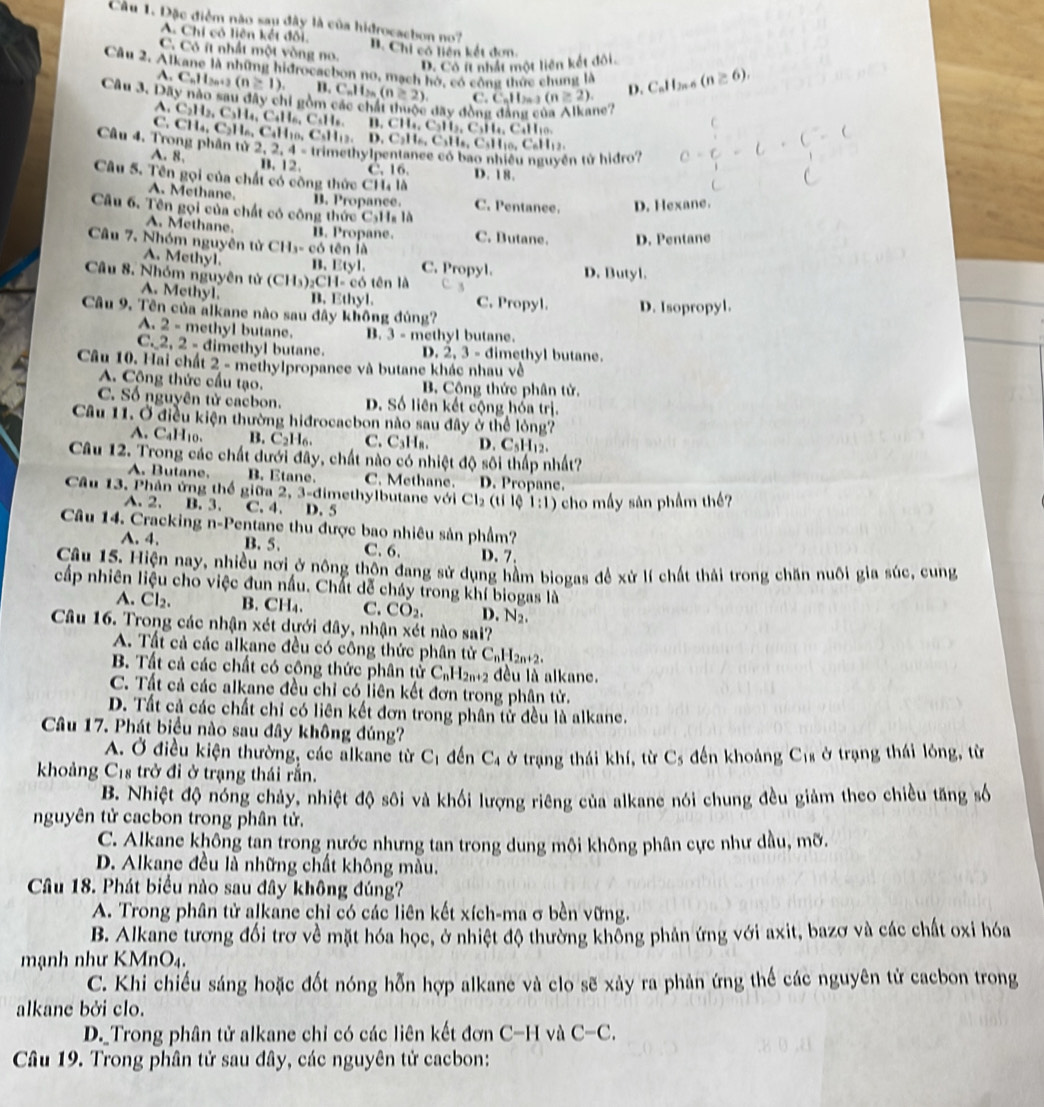 Đặc điểm não sau đây là của hidrocachon no?
A. Chi có liên kết đối.
C. Có ít nhất một vòng no. B. Chi có liên kết dơn
D. Có ít nhất một liên kết đôi.
Câu 2. Alkane là những hidrocaebon no, mạch hó, có công thức chung là D. CaIl_2 (n≥ 6).
A. C_nH_2n (n≥ 1) B. C_nH_2n(n≥ 2). C. C_nH_2n (n≥ 2)
Câu 3. Dây nào sau đây chi gồm các chất thuộc dây đồng a ne?
A.
C. C_2H_2,C_3H_4,C_4H_6,C_3H B. CH_4,C_3H_2,C_3H_4,C_4H_1
CH_4,C_2H_6,C_4H_10
C
Câu 4. Trong phân tử 2,2,4= CsH_12,D,C_2H_6,C_3H_6,C_6H_12, trimethylpentance có bao nhiều nguyên tử hidro? c-c-c· c
=1
A. 8. B. 12. C. 16.
Câu 5. Tên gọi của chất có công thức CH₄ là D. 18.
A. Methane. B. Propance. C. Pentanee. D. Hexane.
Câu 6. Tên gọi của chất có công thức C,H_818
A. Methane. B. Propane. C. Butane. D. Pentane
Câu 7. Nhóm nguyên từ CH_3-c6 tēn là
A. Methyl. B. Etyl. C. Propyl.
Câu 8. Nhóm nguyên tử (CH_3)_2CH=c ó tên là D. Butyl.
A. Methyl. B. Ethyl. C. Propyl. D. Isopropyl.
Câu 9. Tên của alkane nào sau đây không đủng?
A. 2 - methyl butane. B. 3-mc h     t .
C._2, 2 - dimethyl butane. D. 2.3-6 limethyl butane.
Câu 10. Hai chất 2-m aethylpropance và butane khác nhau về
A. Công thức cấu tạo. B. Cộng thức phân tử.
C. Số nguyên tử cacbon. D. Số liên kết cộng hóa trị.
Câu 11. Ở điều kiện thường hiđrocacbon nào sau đây ở thể lòng?
A   C 110 B. C₂H₆. C. C_3H_8. D. C_5H_12.
Câu 12. Trong các chất dưới đây, chất nào có nhiệt độ sôi thấp nhất?
A. Butane. B. Etane C. Methane. D. Propane.
Câu 13. Phân ứng thế giữa 2, 3-đimethylbutane với Cl_2(tilphi 1:1) cho mấy sản phầm thế?
A. 2. B. 3. C. 4. D. 5
Câu 14. Cracking n -Pentane thu được bao nhiêu sản phẩm?
A. 4. B. 5. C. 6. D. 7.
Câu 15. Hiện nay, nhiều nơi ở nông thôn đang sử dụng hầm biogas để xử lí chất thải trong chăn nuôi gia súc, cung
cấp nhiên liệu cho việc đun nấu. Chất dễ cháy trong khí biogas là
A. Cl_2 B. CH₄. C. CO_2. D. N_2.
Câu 16. Trong các nhận xét dưới đây, nhận xét nào sai?
A. Tất cả các alkane đều có công thức phân tử C_nH_2n+2.
B. Tất cả các chất có công thức phân tử C_nH_2n+2 đều là alkane.
C. Tất cả các alkane đều chỉ có liên kết đơn trong phân tử.
D. Tất cả các chất chỉ có liên kết đơn trong phân tử đều là alkane.
Câu 17. Phát biểu nào sau đây không đúng?
A. Ở điều kiện thường, các alkane từ C_1 đền C_4
khoảng C_18 trở đi ở trạng thái rắn. ở trạng thái khí, từ C_5 dến khoảng C_18 ở trạng thái lông, từ
B. Nhiệt độ nóng chảy, nhiệt độ sôi và khối lượng riêng của alkane nói chung đều giảm theo chiều tăng số
nguyên tử cacbon trong phân tử.
C. Alkane không tan trong nước nhưng tan trong dung môi không phân cực như dầu, mỡ.
D. Alkane đều là những chất không màu.
Câu 18. Phát biểu nào sau đây không đúng?
A. Trong phân tử alkane chỉ có các liên kết xích-ma σ bền vững.
B. Alkane tương đối trơ về mặt hóa học, ở nhiệt độ thường không phản ứng với axit, bazơ và các chất oxi hóa
m ạnh như KM _1O_4.
C. Khi chiếu sáng hoặc đốt nóng hỗn hợp alkane và clo sẽ xảy ra phản ứng thể các nguyên tử cacbon trong
alkane bởi clo.
D._Trong phân tử alkane chỉ có các liên kết đơn C-H và C-C.
Câu 19. Trong phân tử sau đây, các nguyên tử cacbon: