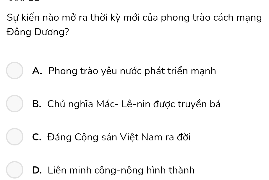 Sự kiến nào mở ra thời kỳ mới của phong trào cách mạng
Đông Dương?
A. Phong trào yêu nước phát triển mạnh
B. Chủ nghĩa Mác- Lê-nin được truyền bá
C. Đảng Cộng sản Việt Nam ra đời
D. Liên minh công-nông hình thành