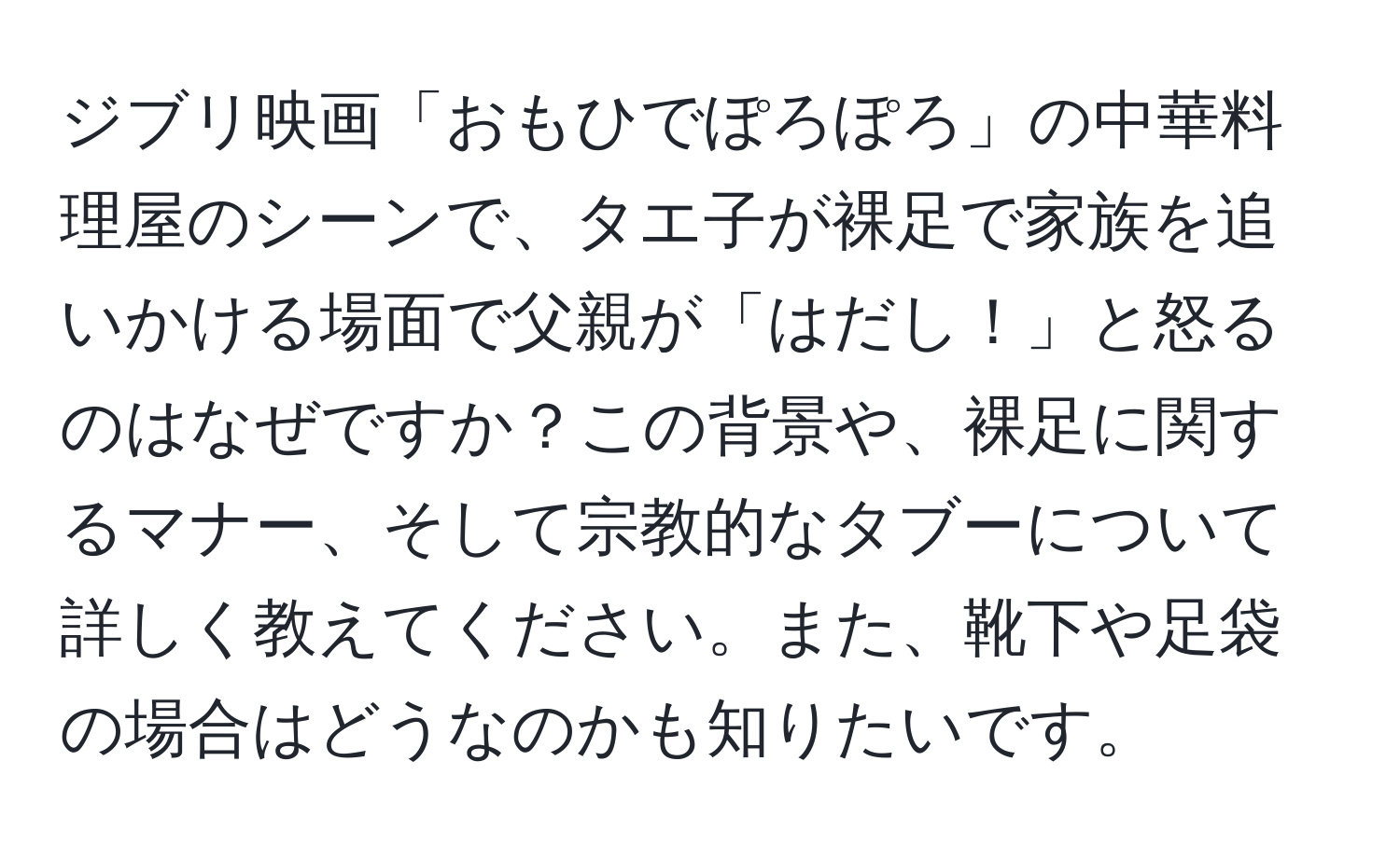 ジブリ映画「おもひでぽろぽろ」の中華料理屋のシーンで、タエ子が裸足で家族を追いかける場面で父親が「はだし！」と怒るのはなぜですか？この背景や、裸足に関するマナー、そして宗教的なタブーについて詳しく教えてください。また、靴下や足袋の場合はどうなのかも知りたいです。