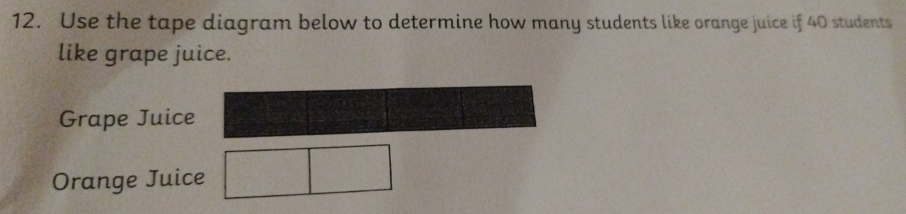 Use the tape diagram below to determine how many students like orange juice if 40 students 
like grape juice. 
Grape Juic 
Orange Juice