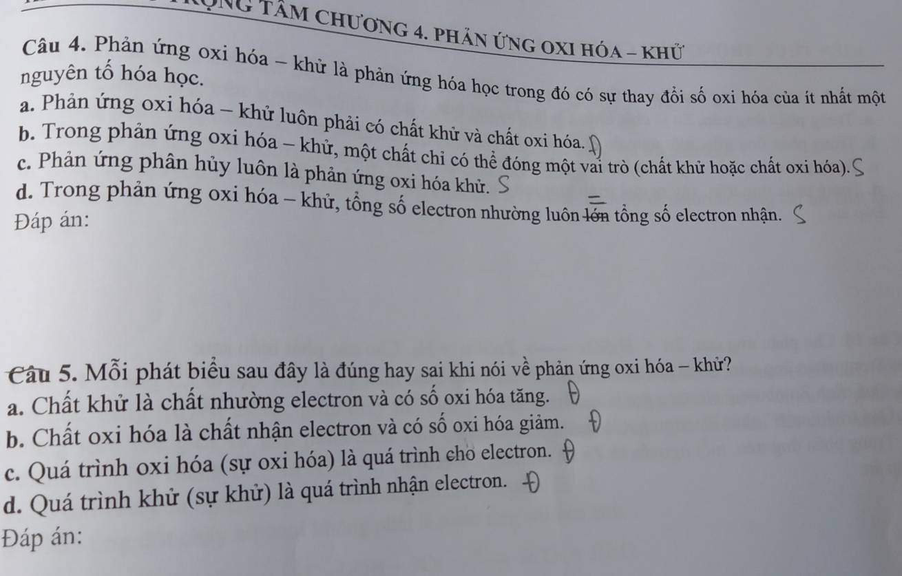 Chng TâM Chương 4. phản ứnG OXI Hóa - khứ
Câu 4. Phản ứng oxi hóa - khử là phản ứng hóa học trong đó có sự thay đồi số oxi hóa của ít nhất một
nguyên tổ hóa học.
a. Phản ứng oxi hóa - khử luôn phải có chất khử và chất oxi hóa.
b. Trong phản ứng oxi hóa - khử, một chất chỉ có thể đóng một vai trò (chất khữ hoặc chất oxi hóa).
c. Phản ứng phân hủy luôn là phản ứng oxi hóa khử.
d. Trong phản ứng oxi hóa - khử, tổng số electron nhường luôn lớn tổng số electron nhận.
Đáp án:
Câu 5. Mỗi phát biểu sau đây là đúng hay sai khi nói về phản ứng oxi hóa - khử?
a. Chất khử là chất nhường electron và có số oxi hóa tăng.
b. Chất oxi hóa là chất nhận electron và có số oxi hóa giảm.
c. Quá trình oxi hóa (sự oxi hóa) là quá trình cho electron.
d. Quá trình khử (sự khử) là quá trình nhận electron.
Đáp án: