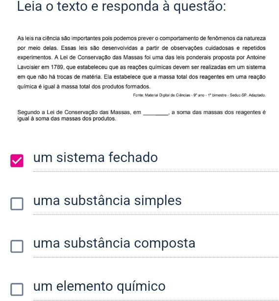 Leia o texto e responda à questão:
As leis na ciência são importantes pois podemos prever o comportamento de fenômenos da natureza
por meio delas. Essas leis são desenvolvidas a partir de observações cuidadosas e repetidos
experimentos. A Lei de Conservação das Massas foi uma das leis ponderais proposta por Antoine
Lavoisier em 1789, que estabeleceu que as reações químicas devem ser realizadas em um sistema
em que não há trocas de matéria. Ela estabelece que a massa total dos reagentes em uma reação
química é igual à massa total dos produtos formados.
Fonte: Material Digital de Ciências 9° and -1° bimestre - Seduc-SP. Adaptado.
Segundo a Lei de Conservação das Massas, em _, a soma das massas dos reagentes é
igual à soma das massas dos produtos.
um sistema fechado
_
uma substância simples
uma substância composta
_
um elemento químico