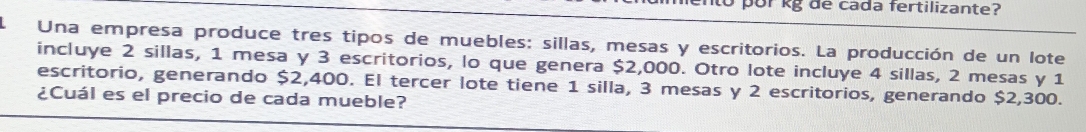 to por kg de cada fertilizante? 
Una empresa produce tres tipos de muebles: sillas, mesas y escritorios. La producción de un lote 
incluye 2 sillas, 1 mesa y 3 escritorios, lo que genera $2,000. Otro lote incluye 4 sillas, 2 mesas y 1
escritorio, generando $2,400. El tercer lote tiene 1 silla, 3 mesas y 2 escritorios, generando $2,300. 
¿Cuál es el precio de cada mueble?