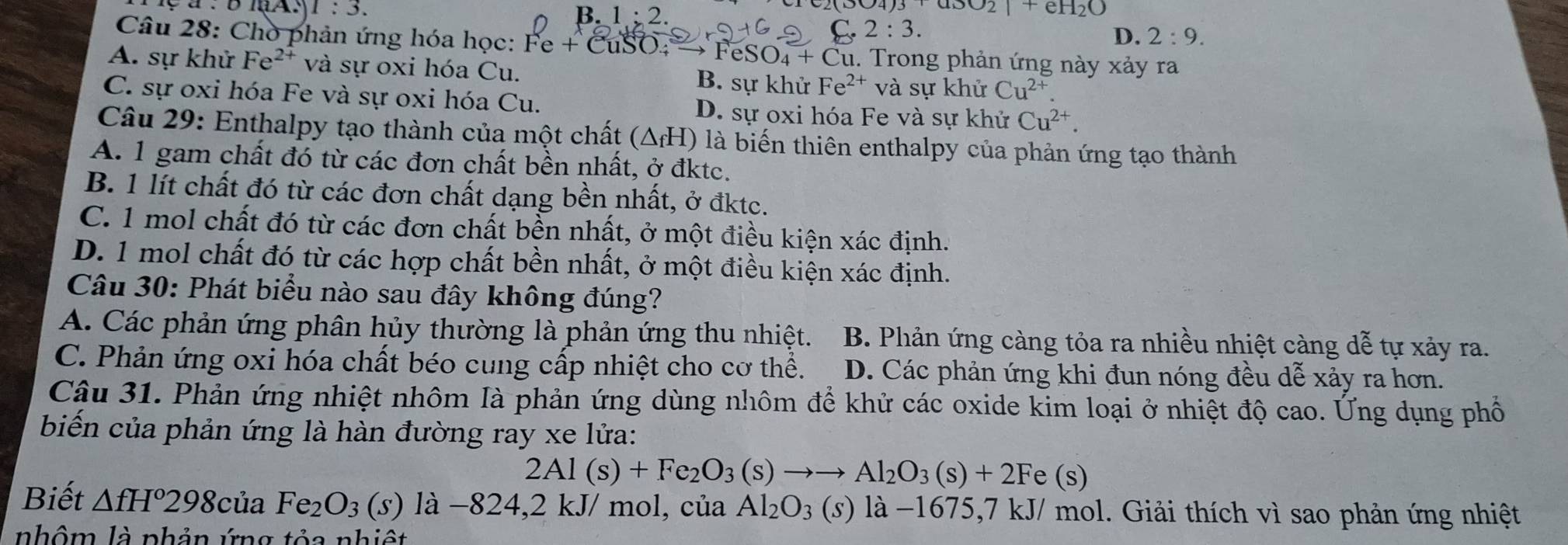 1:3.
NO_2+eH_2O
B. 1:2. D. 2:9.
: 3
Câu 28: Chò phản ứng hóa học: Fe+CuSO. →FeS SO_4+Cu 1. Trong phản ứng này xảy ra
A. sự khử Fe^(2+) và sự oxi hóa Cu. B. sự khử Fe^(2+)va sự khử Cu^(2+)
C. sự oxi hóa Fe và sự oxi hóa Cu. D. sự oxi hóa Fe và sự khử Cu^(2+).
Câu 29: Enthalpy tạo thành của một chất (△ _fH) là biến thiên enthalpy của phản ứng tạo thành
A. 1 gam chất đó từ các đơn chất bền nhất, ở đktc.
B. 1 lít chất đó từ các đơn chất dạng bền nhất, ở đktc.
C. 1 mol chất đó từ các đơn chất bền nhất, ở một điều kiện xác định.
D. 1 mol chất đó từ các hợp chất bền nhất, ở một điều kiện xác định.
Câu 30: Phát biểu nào sau đây không đúng?
A. Các phản ứng phân hủy thường là phản ứng thu nhiệt. B. Phản ứng càng tỏa ra nhiều nhiệt càng dễ tự xảy ra.
C. Phản ứng oxi hóa chất béo cung cấp nhiệt cho cơ thể. D. Các phản ứng khi đun nóng đều dễ xảy ra hơn.
Câu 31. Phản ứng nhiệt nhôm là phản ứng dùng nhôm để khử các oxide kim loại ở nhiệt độ cao. Ứng dụng phố
biến của phản ứng là hàn đường ray xe lửa:
2Al(s)+Fe_2O_3(s)to to Al_2O_3(s)+2Fe(s)
Biết △ fH°298 của Fe_2O_3(s) là −824,2 kJ/ mol, của Al_2O_3(s) là −1675,7 kJ/ mol. Giải thích vì sao phản ứng nhiệt
nhôm là phản ứng tỏa nhiệt