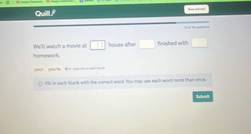 Googie Camea 
Save and mil 
Quill a 
13 ef 16 qantion 
We'll watch a movie at I house after □ finished with □ 
homework. 
your you're tyme ome i each bicankk . 
Filll in each blank with the correct word. You may use each word more than once. 
Submit