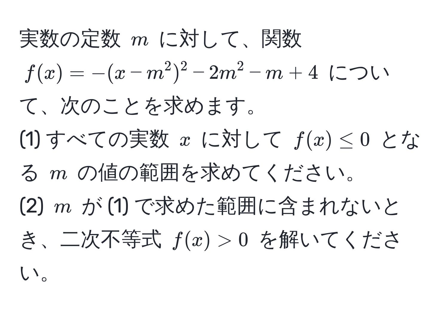 実数の定数 $m$ に対して、関数 $f(x) = -(x - m^2)^2 - 2m^2 - m + 4$ について、次のことを求めます。  
(1) すべての実数 $x$ に対して $f(x) ≤ 0$ となる $m$ の値の範囲を求めてください。  
(2) $m$ が (1) で求めた範囲に含まれないとき、二次不等式 $f(x) > 0$ を解いてください。