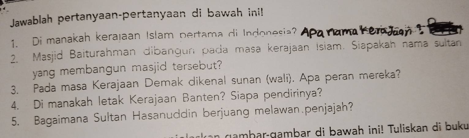 Jawablah pertanyaan-pertanyaan di bawah ini! 
1. Di manakah kerajaan Islam pertama di Indonesia? 
a r 
2. Masjid Baiturahman dibangun pada masa kerajaan Isiam. Siapakah nama sultan 
yang membangun masjid tersebut? 
3. Pada masa Kerajaan Demak dikenal sunan (wali). Apa peran mereka? 
4. Di manakah letak Kerajaan Banten? Siapa pendirinya? 
5. Bagaimana Sultan Hasanuddin berjuang melawan.penjajah? 
gambar-gambar di bawah ini! Tuliskan di buku