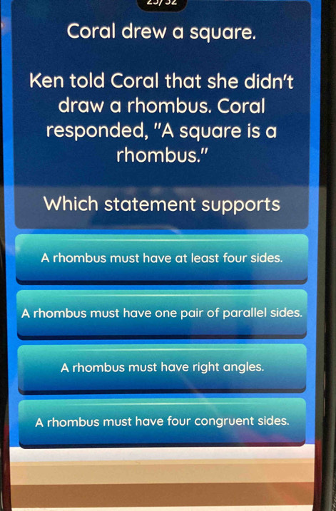 Coral drew a square.
Ken told Coral that she didn't
draw a rhombus. Coral
responded, "A square is a
rhombus."
Which statement supports
A rhombus must have at least four sides.
A rhombus must have one pair of parallel sides.
A rhombus must have right angles.
A rhombus must have four congruent sides.