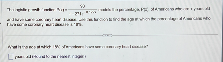 The logistic growth function P(x)= 90/1+271e^(-0.122x)  models the percentage, P(x) , of Americans who are x years old 
and have some coronary heart disease. Use this function to find the age at which the percentage of Americans who 
have some coronary heart disease is 18%. 
What is the age at which 18% of Americans have some coronary heart disease? 
years old (Round to the nearest integer.)