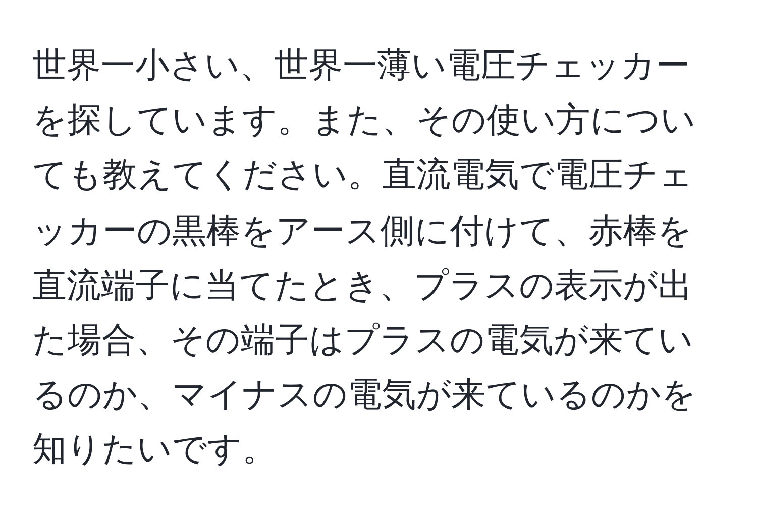 世界一小さい、世界一薄い電圧チェッカーを探しています。また、その使い方についても教えてください。直流電気で電圧チェッカーの黒棒をアース側に付けて、赤棒を直流端子に当てたとき、プラスの表示が出た場合、その端子はプラスの電気が来ているのか、マイナスの電気が来ているのかを知りたいです。