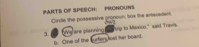 PARTS OF SPEECH： PRONOUNS 
Circle the possessive pronoun; box the antecedent. 
3. "We are planning ony trip to Mexico," said Travis. 
b. One of the curfers lost her board.