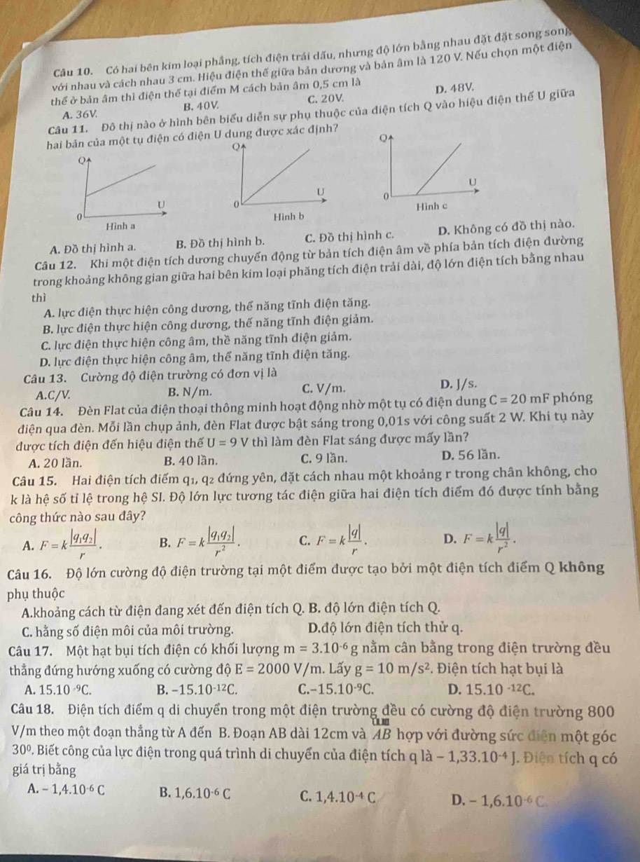 Có hai bên kim loại phẳng, tích điện trái dấu, nhưng độ lớn bằng nhau đặt đặt song song
với nhau và cách nhau 3 cm. Hiệu điện thế giữa bản dương và bản âm là 120 V. Nếu chọn một điện
thể ở bản âm thì điện thế tại điểm M cách bản âm 0,5 cm là
A. 36V B.40V C. 20V D. 48V.
Câu 11. Đô thị nào ở hình bên biểu diễn sự phụ thuộc của điện tích Q vào hiệu điện thế U giữa
hai bản của một tụ điện có điện U dung được xác định?

A. Đồ thị hình a. B. Đồ thị hình b. C. Đồ thị hình c. D. Không có đồ thị nào.
Câu 12. Khi một điện tích dương chuyến động từ bản tích điện âm về phía bản tích điện đường
trong khoảng không gian giữa hai bên kim loại phăng tích điện trải dài, độ lớn điện tích bằng nhau
thì
A. lực điện thực hiện công dương, thể năng tĩnh điện tăng.
B. lực điện thực hiện công dương, thế năng tĩnh điện giảm.
C. lực điện thực hiện công âm, thề năng tĩnh điện giảm.
D. lực điện thực hiện công âm, thể năng tĩnh điện tăng.
Câu 13. Cường độ điện trường có đơn vị là
A.C/V. B. N/m. C. V/m. D. J/s.
Câu 14. Đèn Flat của điện thoại thông minh hoạt động nhờ một tụ có điện dung C=20mF phóng
điện qua đèn. Mỗi lần chụp ảnh, đèn Flat được bật sáng trong 0,01s với công suất 2 W. Khi tụ này
được tích điện đến hiệu điện thế U=9 V thì làm đèn Flat sáng được mấy lần?
A. 20 lần. B. 40 lần. C. 9 lần. D. 56 lần.
Câu 15. Hai điện tích điểm q1, q2 đứng yên, đặt cách nhau một khoảng r trong chân không, cho
k là hệ số tỉ lệ trong hệ SI. Độ lớn lực tương tác điện giữa hai điện tích điểm đó được tính bằng
công thức nào sau đây?
A. F=kfrac |q_1q_2|r. B. F=kfrac |q_1q_2|r^2. C. F=k |q|/r . D. F=k |q|/r^2 .
Câu 16. Độ lớn cường độ điện trường tại một điểm được tạo bởi một điện tích điểm Q không
phụ thuộc
A.khoảng cách từ điện đang xét đến điện tích Q. B. độ lớn điện tích Q.
C. hằng số điện môi của môi trường. D.độ lớn điện tích thử q.
Câu 17. Một hạt bụi tích điện có khối lượng m=3.10^(-6)g nằm cân bằng trong điện trường đều
thẳng đứng hướng xuống có cường độ E=2000V/m. Lấy g=10m/s^2.  Điện tích hạt bụi là
A. 15.10^(-9)C. B. -15.10^(-12)C. C. -15.10^(-9)C. D. 15.10^(-12)C.
Câu 18. Điện tích điểm q di chuyển trong một điện trường đều có cường độ điện trường 800
V/m theo một đoạn thẳng từ A đến B. Đoạn AB dài 12cm và AB hợp với đường sức điện một góc
30°. Biết công của lực điện trong quá trình di chuyển của điện tích q là -1,33.10^(-4)J J. Điện tích q có
1a
giá trị bằng
A. -1,4.10^(-6)C B. 1,6.10^(-6)C C. 1,4.10^(-4)C D. -1,6.10^(-6)C.