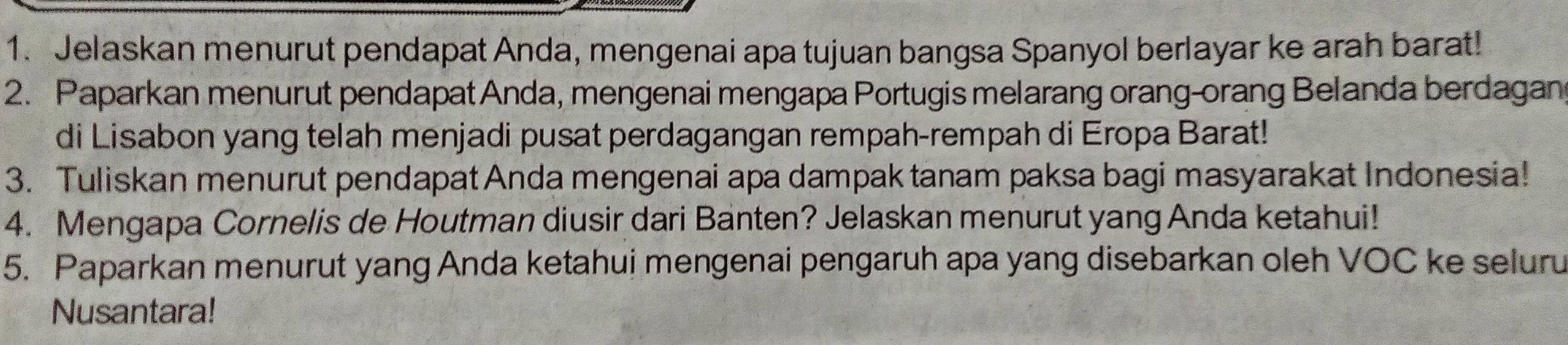 Jelaskan menurut pendapat Anda, mengenai apa tujuan bangsa Spanyol berlayar ke arah barat! 
2. Paparkan menurut pendapat Anda, mengenai mengapa Portugis melarang orang-orang Belanda berdagan 
di Lisabon yang telah menjadi pusat perdagangan rempah-rempah di Eropa Barat! 
3. Tuliskan menurut pendapat Anda mengenai apa dampak tanam paksa bagi masyarakat Indonesia! 
4. Mengapa Cornelis de Houtman diusir dari Banten? Jelaskan menurut yang Anda ketahui! 
5. Paparkan menurut yang Anda ketahui mengenai pengaruh apa yang disebarkan oleh VOC ke seluru 
Nusantara!