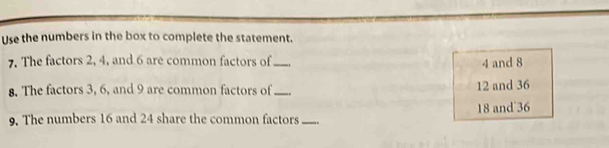 Use the numbers in the box to complete the statement.
7. The factors 2, 4, and 6 are common factors of_ 4 and 8
8. The factors 3, 6, and 9 are common factors of_
12 and 36
9. The numbers 16 and 24 share the common factors_ 18 and 36