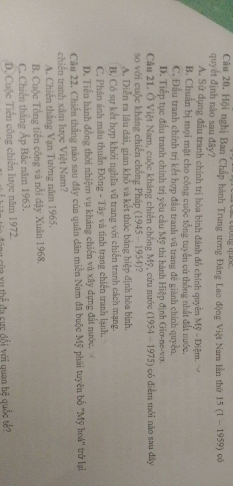 ae cuống quốc.
Câu 20. Hội nghị Ban Chấp hành Trung ương Đảng Lao động Việt Nam lần thứ 15 (1 ~ 1959) có
quyết định nào sau đây?
A. Sử dụng đấu tranh chính trị hòa bình đánh đổ chính quyền Mỹ - Diệm.
B. Chuẩn bị mọi mặt cho công cuộc tổng tuyển cử thống nhất đất nước.
C. Đấu tranh chính trị kết hợp đấu tranh vũ trang để giành chính quyền.
D. Tiếp tục đấu tranh chính trị yêu cầu Mỹ thi hành Hiệp định Giơ-ne-vơ.
Câu 21. Ở Việt Nam, cuộc kháng chiến chống Mỹ, cứu nước (1954 - 1975) có điểm mới nào sau đây
so với cuộc kháng chiến chống Pháp (1945 - 1954)?
A. Diễn ra lâu dài, gian khổ và kết thúc bằng hiệp định hòa bình.
B, Có sự kết hợp khởi nghĩa vũ trang với chiến tranh cách mạng.
C. Phản ánh mâu thuẫn Đông - Tây và tình trạng chiến tranh lạnh.
D. Tiến hành đồng thời nhiệm vụ kháng chiến và xây dựng đất nước.
Câu 22. Chiến thắng nào sau đây của quân dân miền Nam đã buộc Mỹ phải tuyên bố 'Mỹ hoá' trở lại
chiến tranh xâm lược Việt Nam?
A. Chiến thắng Vạn Tường năm 1965.
B. Cuộc Tổng tiến công và nổi dậy Xuân 1968.
C. Chiến thắng Ấp Bắc năm 1963.
D. Cuộc Tiến công chiến lược năm 1972.
công của xu thể đa cực đối với quan hệ quốc tế?