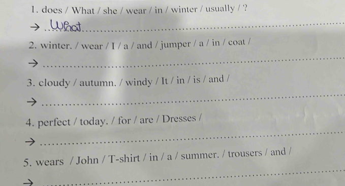 does / What / she / wear / in / winter / usually / ? 
_ 
2. winter. / wear / I / a / and / jumper / a / in / coat / 
_ 
3. cloudy / autumn. / windy / It / in / is / and / 
_ 
_ 
4. perfect / today. / for / are / Dresses / 
_ 
5. wears / John / T-shirt / in / a / summer. / trousers / and /