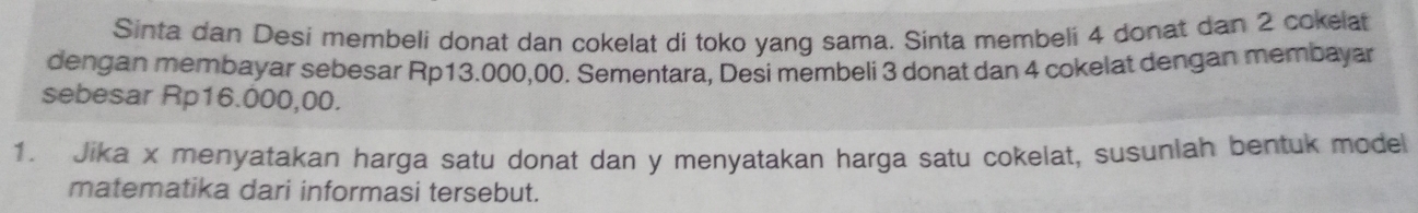 Sinta dan Desi membeli donat dan cokelat di toko yang sama. Sinta membeli 4 donat dan 2 cokelat 
dengan membayar sebesar Rp13.000,00. Sementara, Desi membeli 3 donat dan 4 cokelat dengan membayar 
sebesar Rp16.000,00. 
1. Jika x menyatakan harga satu donat dan y menyatakan harga satu cokelat, susuniah bentuk model 
matematika dari informasi tersebut.