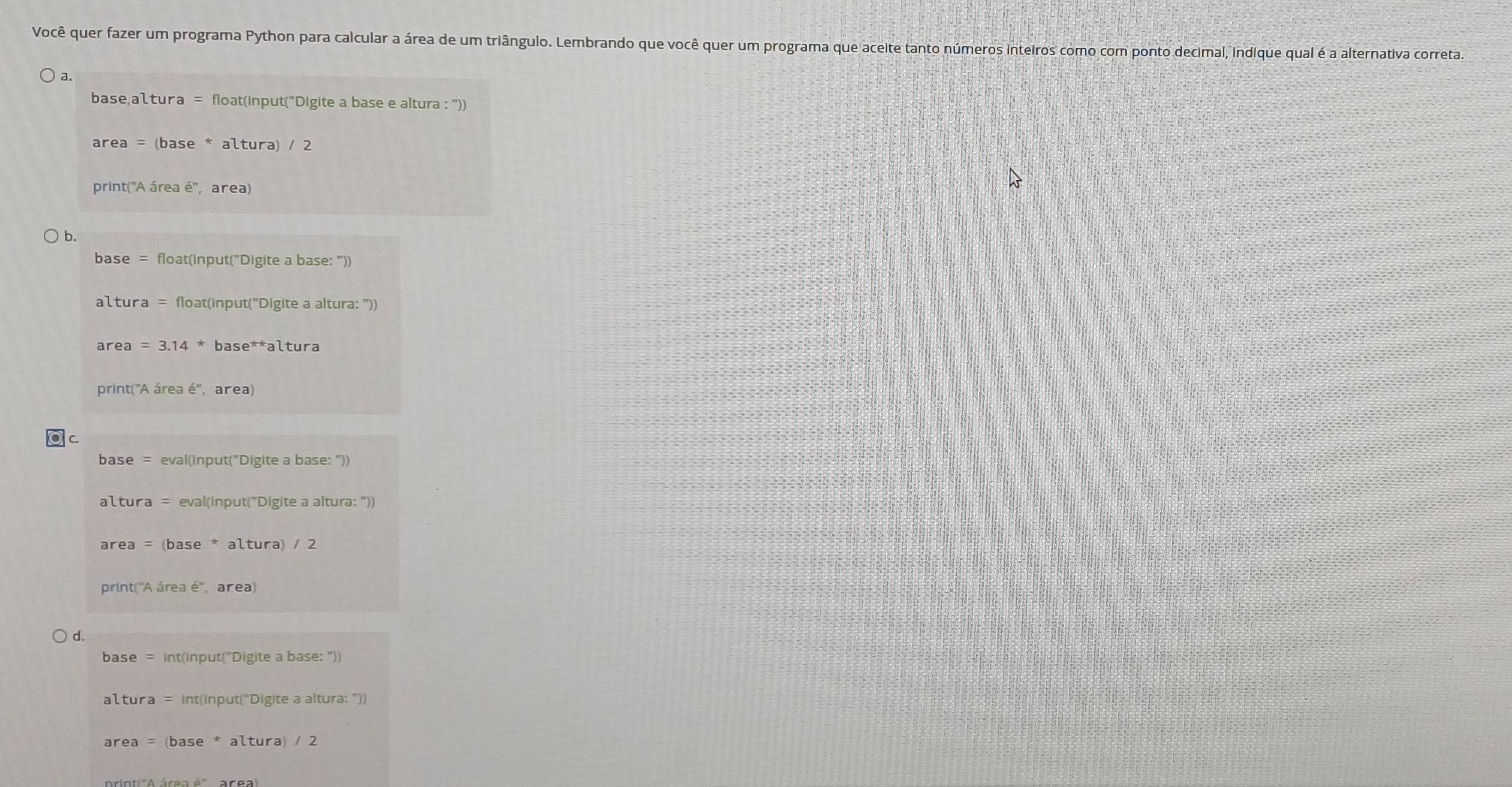 Você quer fazer um programa Python para calcular a área de um triângulo. Lembrando que você quer um programa que aceite tanto números inteiros como com ponto decimal, indique qual é a alternativa correta. 
a. 
base,altura = float(input("Digite a base e altura : ")) 
area = (base * altura) / 2 
print('A área é'', area) 
b. 
base = float(input("Digite a base: ")) 
altura = float(input("Digite a altura: '))
area = 3.14 * base**altura 
print("A área é'', area) 
C 
base = eval(input("Digite a base: ")) 
altura = eval(input("Digite a altura: ")) 
area = (base * altura) / 2 
print('A área é'', area) 
d. 
base = int(input("Digite a base: ")) 
altura = int(input("Digite a altura: ")) 
area = (base * altura) / 2