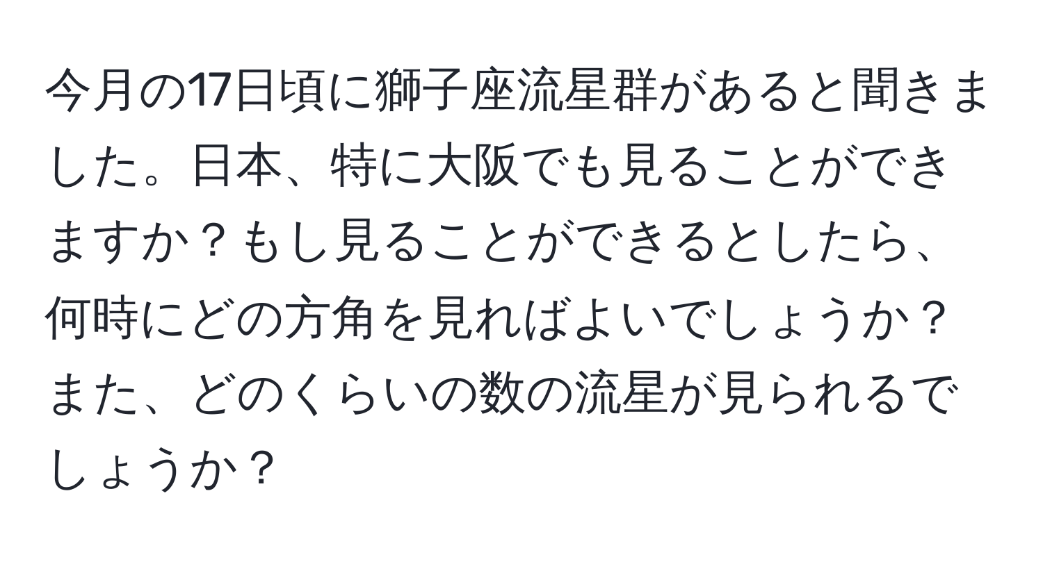 今月の17日頃に獅子座流星群があると聞きました。日本、特に大阪でも見ることができますか？もし見ることができるとしたら、何時にどの方角を見ればよいでしょうか？また、どのくらいの数の流星が見られるでしょうか？