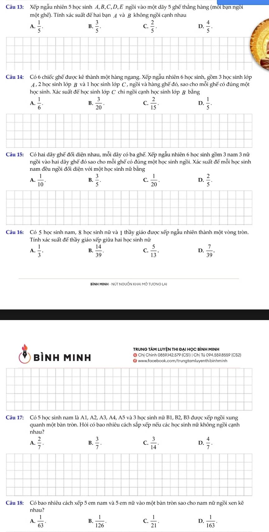 Xếp ngẫu nhiên 5 học sinh A,B,C, D, E ngồi vào một dãy 5 ghế thắng hàng (mỗi bạn ngồi
một ghế). Tính xác suất để hai bạn A và B không ngồi cạnh nhau
A.  1/5 .  3/5 .  2/5 .  4/5 .
B.
C
D.
Câu 14: Có 6 chiếc ghế được kê thành một hàng ngang. Xếp ngẫu nhiên 6 học sinh, gồm 3 học sinh lớp
A , 2 học sinh lớp B và 1 học sinh lớp C , ngồi và hàng ghế đó, sao cho mỗi ghế có đúng một
học sinh. Xác suất để học sinh lớp C chỉ ngồi cạnh học sinh lớp B bằng
A.  1/6 . B.  3/20 . C  2/15 . D.  1/5 .
Câu 15: Có hai dãy ghế đối diện nhau, mỗi dãy có ba ghế. Xếp ngẫu nhiên 6 học sinh gồm 3 nam 3 nữ
vgồi vào hai dãy ghế đó sao cho mỗi ghế có đúng một học sinh ngồi. Xác suất để mỗi học sinh
nam đều ngồi đối diện với một học sinh nữ bằng
A.  1/10 .  3/5 .  1/20 .  2/5 .
B.
C.
D.
Câu 16: Có 5 học sinh nam, 8 học sinh nữ và 1 thầy giáo được xếp ngẫu nhiên thành một vòng tròn.
Tính xác suất để thầy giáo xếp giữa hai học sinh nữ
A.  1/3 .  14/39 .  5/13 .  7/39 .
B.
C.
D.
TRUNG TÂM LUYỆN THI ĐẠI HọC BÌNH MINH
bình Minh ● Chị Chinh 0859.142.579 (CS1) | Chị Tú 094.559.8559 (CS2)
0 www.facebook.com/trungtamluyenthibinhminh
Câu 17: Có 5 học sinh nam là A1, A2, A3, A4, A5 và 3 học sinh nữ B1, B2, B3 được xếp ngồi xung
quanh một bàn tròn. Hỏi có bao nhiêu cách sắp xếp nếu các học sinh nữ không ngồi cạnh
nhau?
A.  2/7 .  3/7 . C  3/14 .  4/7 .
B.
D.
Câu 18: Có bao nhiêu cách xếp 5 em nam và 5 em nữ vào một bàn tròn sao cho nam nữ ngồi xen kẽ
nhau?
A.  1/63 .  1/126 .  1/21 .  1/163 .
B.
C.
D.