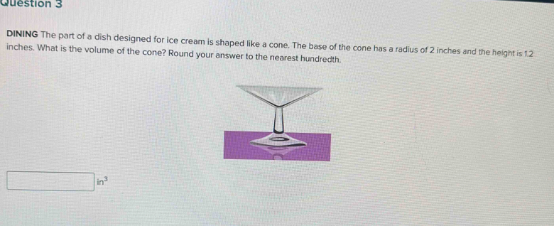 DINING The part of a dish designed for ice cream is shaped like a cone. The base of the cone has a radius of 2 inches and the height is 1.2
inches. What is the volume of the cone? Round your answer to the nearest hundredth.
□ in^3