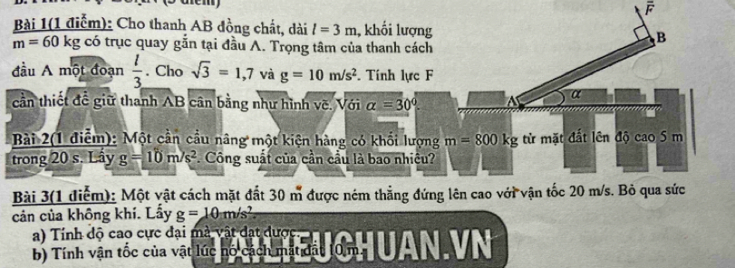 overline F
Bài 1(1 điễm): Cho thanh AB đồng chất, dài l=3m 1, khối lượng
m=60kgco trục quay gắn tại đầu A. Trọng tâm của thanh cách
đầu A một đoạn  l/3 . Cho sqrt(3)=1,7 và g=10m/s^2. Tính lực F
cần thiết đề giữ thanh AB cân bằng như hình vẽ. Với alpha =30°
Bài 2(1 điễm): Một cần cầu nâng một kiện hàng có khối lượng
trong 20 s. Lầy g=10m/s^2. Công suất của cần cầu là bao nhiêu?
Bài 3(1 diễm): Một vật cách mặt đất 30 m được ném thẳng đứn
cản của không khí. Lẩy g=10m/s^2
a) Tính độ cao cực đại mà vật đạt được
B) Tính vận tốc của vật lúc nổ cách mát đất 10m A  VN