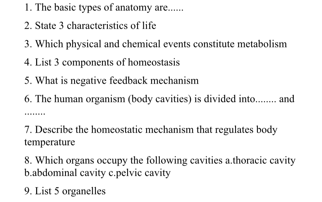 The basic types of anatomy are...... 
2. State 3 characteristics of life 
3. Which physical and chemical events constitute metabolism 
4. List 3 components of homeostasis 
5. What is negative feedback mechanism 
6. The human organism (body cavities) is divided into........ and 
_… 
7. Describe the homeostatic mechanism that regulates body 
temperature 
8. Which organs occupy the following cavities a.thoracic cavity 
b.abdominal cavity c.pelvic cavity 
9. List 5 organelles