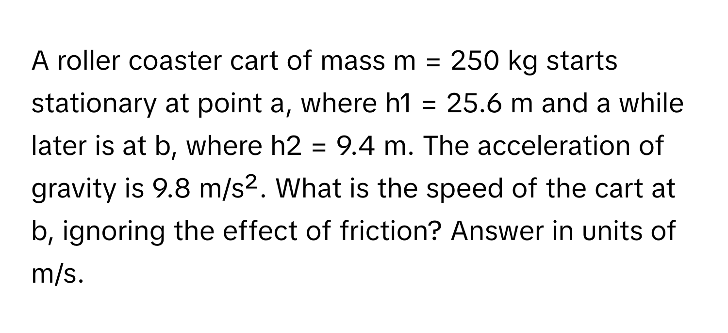 A roller coaster cart of mass m = 250 kg starts stationary at point a, where h1 = 25.6 m and a while later is at b, where h2 = 9.4 m. The acceleration of gravity is 9.8 m/s². What is the speed of the cart at b, ignoring the effect of friction? Answer in units of m/s.