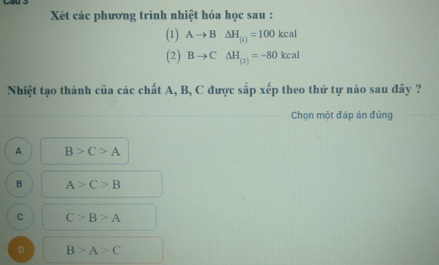 Xét các phương trình nhiệt hóa học sau :
(1) Ato B△ H_(1)=100kcal
(2) Bto C△ H_(2)=-80kcal
Nhiệt tạo thành của các chất A, B, C được sắp xếp theo thứ tự nào sau đây ?
Chọn một đáp án đúng
A
B>C>A
B
A>C>B
C
C>B>A
D
B>A>C