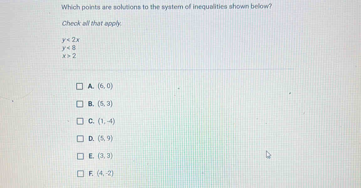 Which points are solutions to the system of inequalities shown below?
Check all that apply.
y<2x</tex>
y<8</tex>
x>2
A. (6,0)
B. (5,3)
C. (1,-4)
D. (5,9)
E. (3,3)
F. (4,-2)