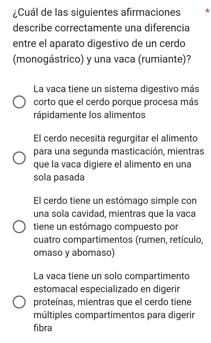 ¿Cuál de las siguientes afirmaciones *
describe correctamente una diferencia
entre el aparato digestivo de un cerdo
(monogástrico) y una vaca (rumiante)?
La vaca tiene un sistema digestivo más
corto que el cerdo porque procesa más
rápidamente los alimentos
El cerdo necesita regurgitar el alimento
para una segunda masticación, mientras
que la vaca digiere el alimento en una
sola pasada
El cerdo tiene un estómago simple con
una sola cavidad, mientras que la vaca
tiene un estómago compuesto por
cuatro compartimentos (rumen, retículo,
omaso y abomaso)
La vaca tiene un solo compartimento
estomacal especializado en digerir
proteínas, mientras que el cerdo tiene
múltiples compartimentos para digerir
fibra