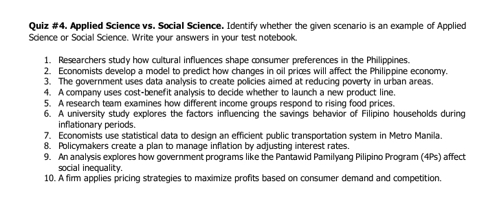 Quiz #4. Applied Science vs. Social Science. Identify whether the given scenario is an example of Applied 
Science or Social Science. Write your answers in your test notebook. 
1. Researchers study how cultural influences shape consumer preferences in the Philippines. 
2. Economists develop a model to predict how changes in oil prices will affect the Philippine economy. 
3. The government uses data analysis to create policies aimed at reducing poverty in urban areas. 
4. A company uses cost-benefit analysis to decide whether to launch a new product line. 
5. A research team examines how different income groups respond to rising food prices. 
6. A university study explores the factors influencing the savings behavior of Filipino households during 
inflationary periods. 
7. Economists use statistical data to design an efficient public transportation system in Metro Manila. 
8. Policymakers create a plan to manage inflation by adjusting interest rates. 
9. An analysis explores how government programs like the Pantawid Pamilyang Pilipino Program (4Ps) affect 
social inequality. 
10. A firm applies pricing strategies to maximize profits based on consumer demand and competition.