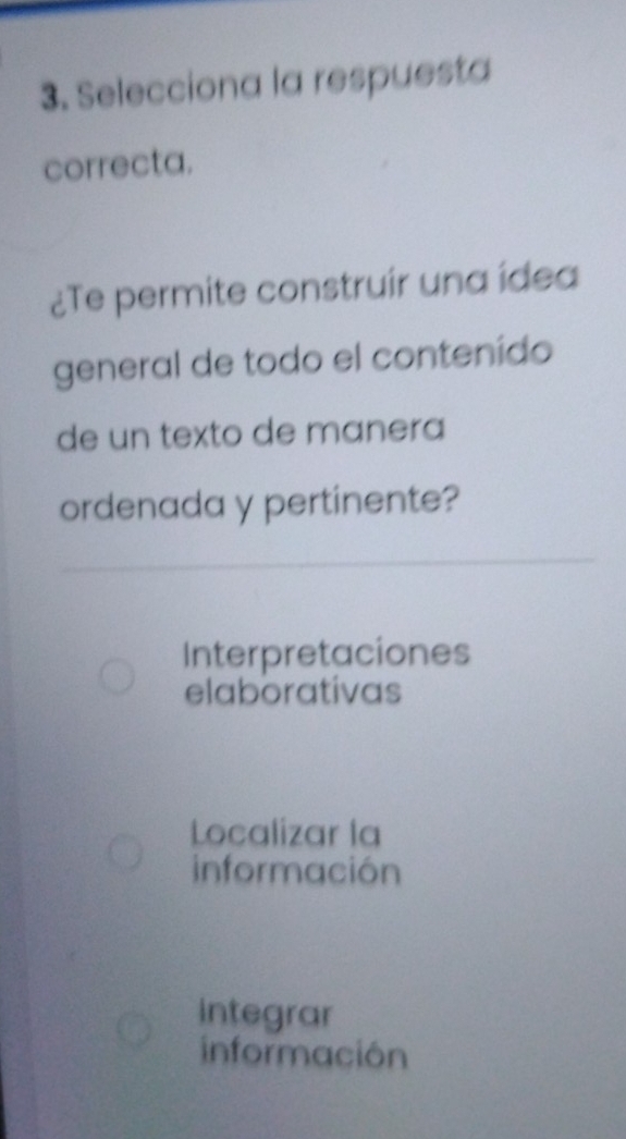 Selecciona la respuesta
correcta.
¿Te permite construir una ídea
general de todo el contenído
de un texto de manera
ordenada y pertinente?
Interpretaciones
elaborativas
Localizar la
información
integrar
información