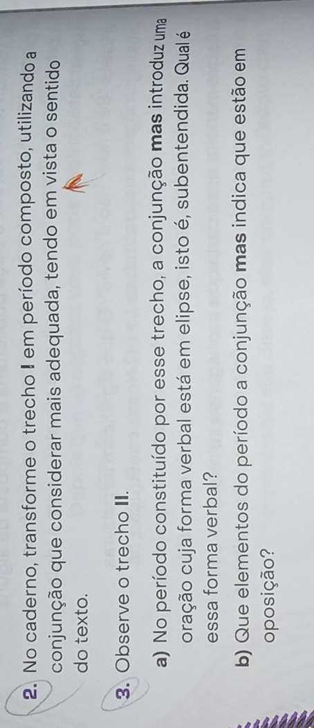 No caderno, transforme o trecho I em período composto, utilizando a 
conjunção que considerar mais adequada, tendo em vista o sentido 
do texto. 
3. Observe o trecho II. 
a) No período constituído por esse trecho, a conjunção mas introduz uma 
oração cuja forma verbal está em elipse, isto é, subentendida. Qual é 
essa forma verbal? 
b) Que elementos do período a conjunção mas indica que estão em 
oposição?