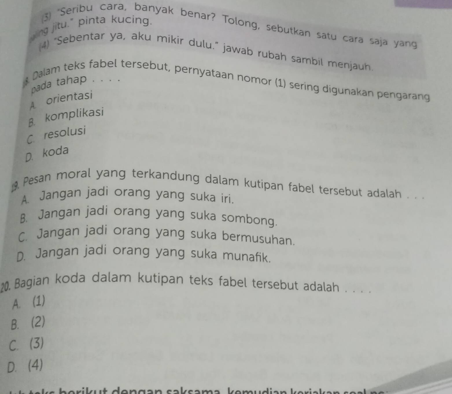 gling jitu." pinta kucing.
(3) "Seribu cara, banyak benar? Tolong, sebutkan satu cara saja yang
4) “Sebentar ya, aku mikir dulu.” jawab rubah sambil menjauh.
pada tahap . . . .
* Dalam teks fabel tersebut, pernyataan nomor (1) sering digunakan pengarang
A. orientasi
B. komplikasi
C. resolusi
D. koda
Pesan moral yang terkandung dalam kutipan fabel tersebut adalah . . .
A. Jangan jadi orang yang suka iri.
B. Jangan jadi orang yang suka sombong.
C. Jangan jadi orang yang suka bermusuhan.
D. Jangan jadi orang yang suka munafik.
20. Bagian koda dalam kutipan teks fabel tersebut adalah . . . .
A. (1)
B. (2)
C. (3)
D. (4)
a r i k t don gən cak sama komudian k er i a