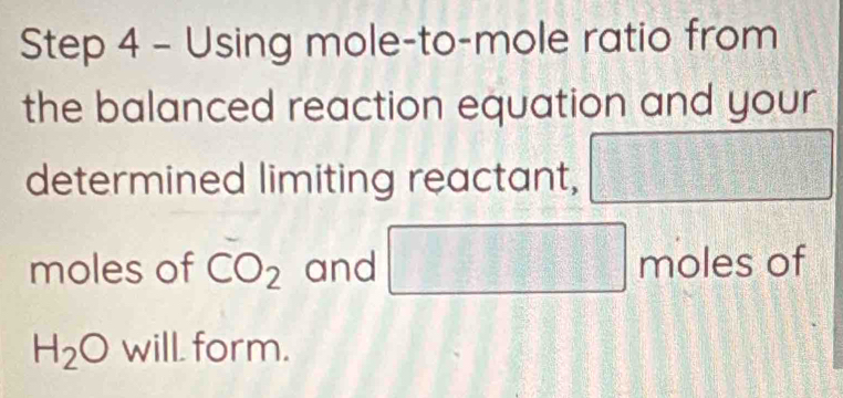 Using mole-to-mole ratio from 
the balanced reaction equation and your 
determined limiting reactant, □
moles of CO_2 and □ molesof
H_2O will. form.